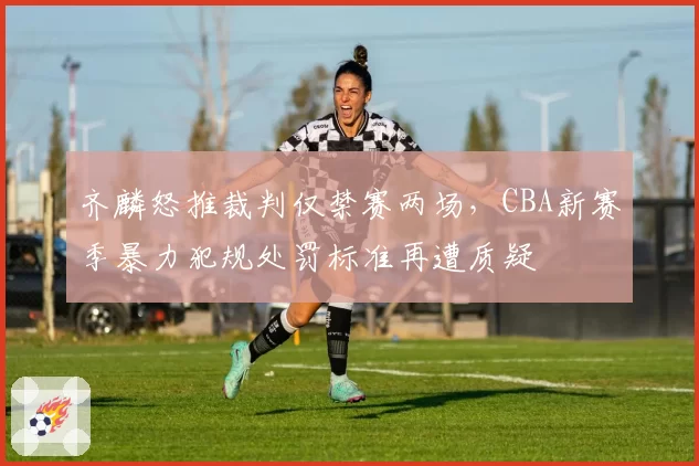 齐麟怒推裁判仅禁赛两场,CBA新赛季暴力犯规处罚标准再遭质疑