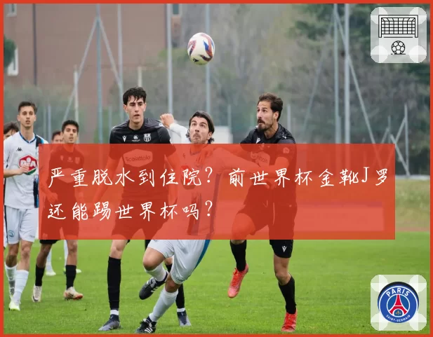 严重脱水到住院？前世界杯金靴J罗还能踢世界杯吗？