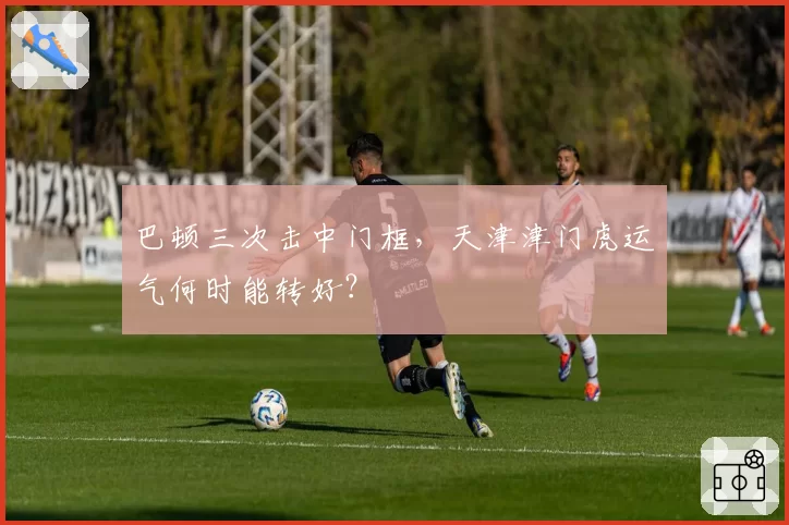 巴顿三次击中门框，天津津门虎运气何时能转好？