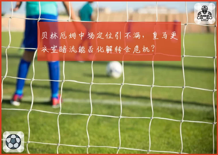 贝林厄姆中场定位引不满，皇马更衣室暗流能否化解转会危机？