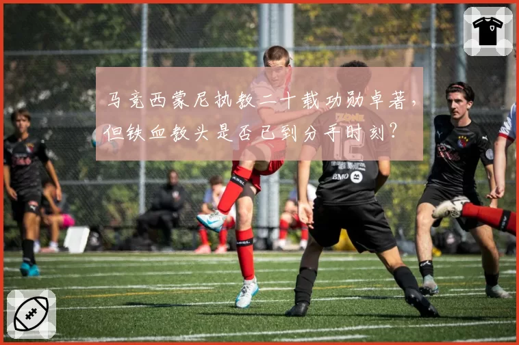 马竞西蒙尼执教二十载功勋卓著，但铁血教头是否已到分手时刻？