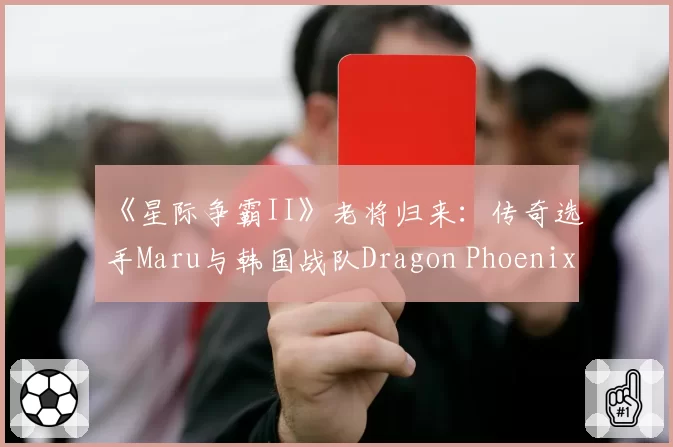 《星际争霸II》老将归来：传奇选手Maru与韩国战队Dragon Phoenix Gaming续约
