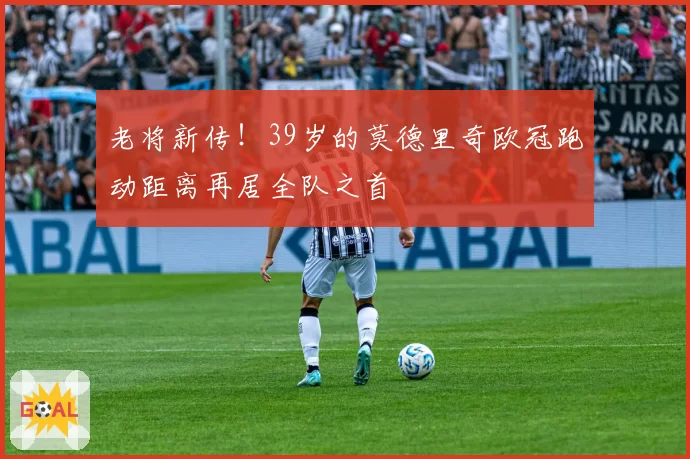 老将新传！39岁的莫德里奇欧冠跑动距离再居全队之首