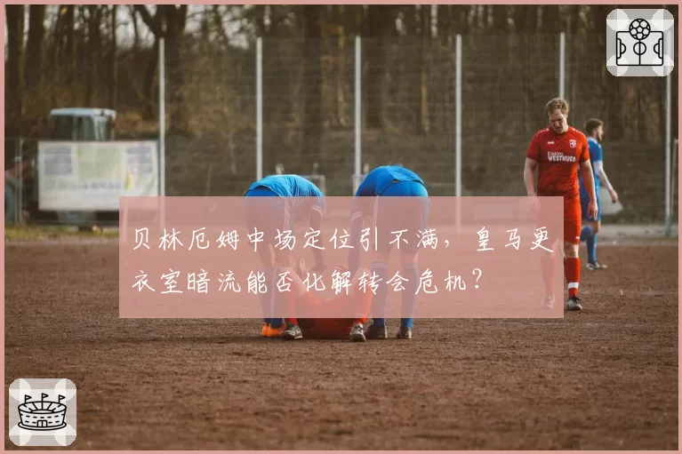 贝林厄姆中场定位引不满，皇马更衣室暗流能否化解转会危机？