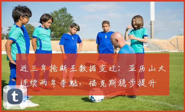 近三年抢断王数据变迁：亚历山大连续两年夺魁，福克斯稳步提升