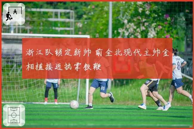 浙江队锁定新帅 前全北现代主帅金相植接近执掌教鞭