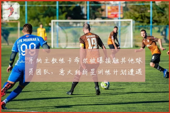 辛纳主教练卡希尔被曝接触其他球员团队，意大利新星训练计划遭遇调整