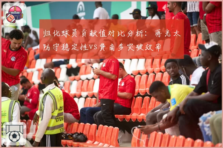 归化球员贡献值对比分析：蒋光太防守稳定性vs费南多突破效率