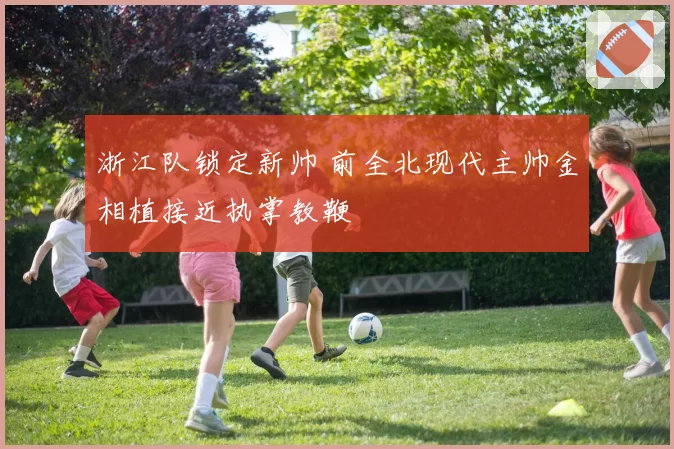 浙江队锁定新帅 前全北现代主帅金相植接近执掌教鞭