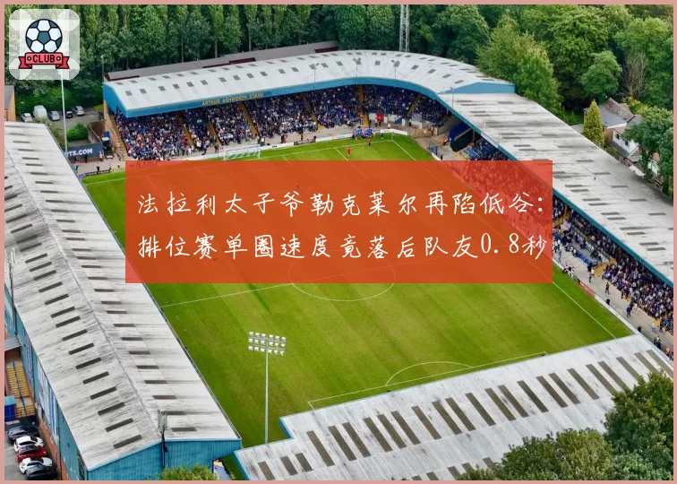 法拉利太子爷勒克莱尔再陷低谷:排位赛单圈速度竟落后队友0.8秒