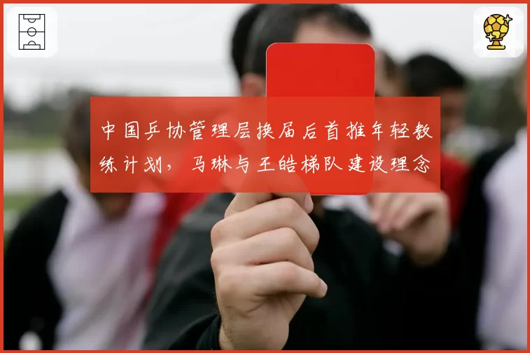 中国乒协管理层换届后首推年轻教练计划，马琳与王皓梯队建设理念分歧公开化