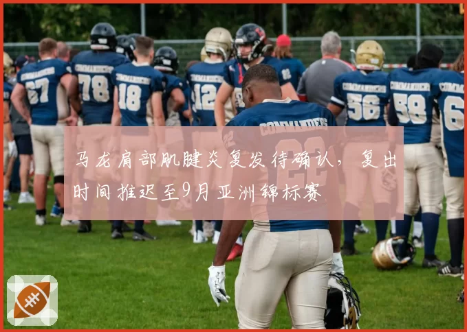 马龙肩部肌腱炎复发待确认，复出时间推迟至9月亚洲锦标赛