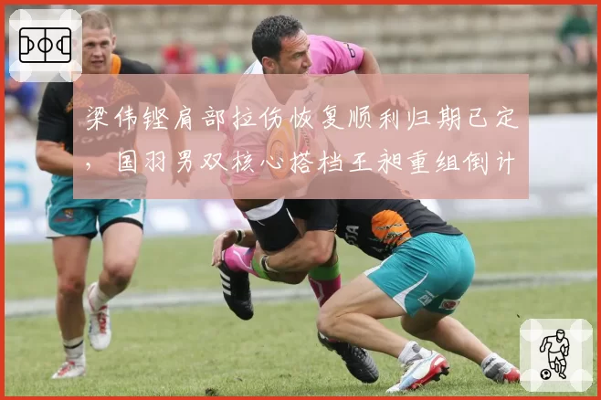 梁伟铿肩部拉伤恢复顺利归期已定,国羽男双核心搭档王昶重组倒计时