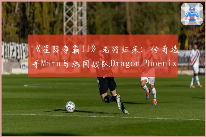 《星际争霸II》老将归来：传奇选手Maru与韩国战队Dragon Phoenix Gaming续约
