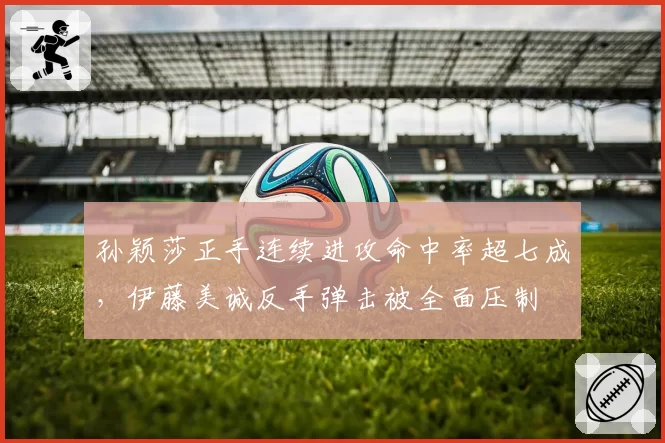 孙颖莎正手连续进攻命中率超七成,伊藤美诚反手弹击被全面压制