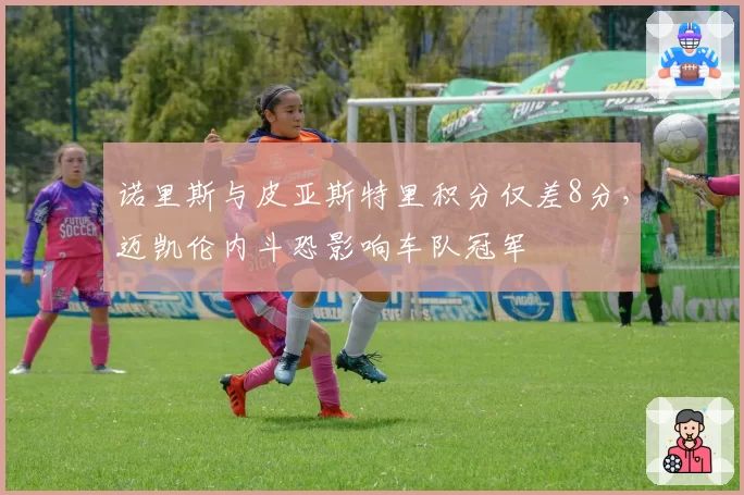 诺里斯与皮亚斯特里积分仅差8分，迈凯伦内斗恐影响车队冠军