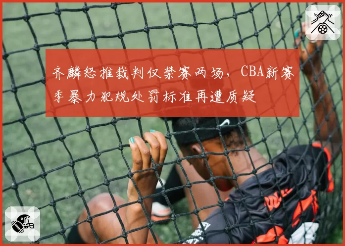 齐麟怒推裁判仅禁赛两场,CBA新赛季暴力犯规处罚标准再遭质疑