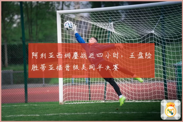 阿利亚西姆鏖战近四小时，五盘险胜蒂亚福晋级美网半决赛