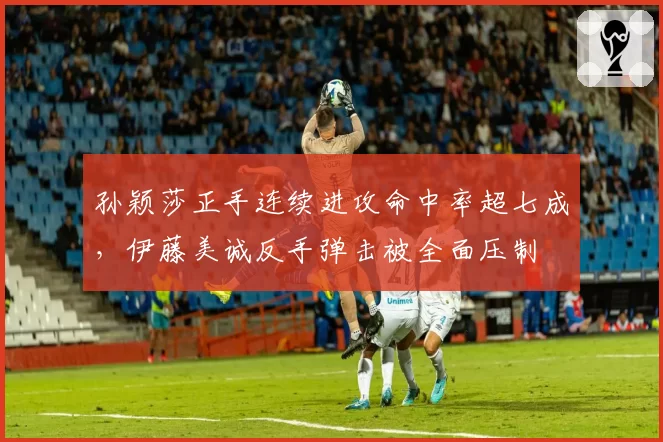 孙颖莎正手连续进攻命中率超七成,伊藤美诚反手弹击被全面压制