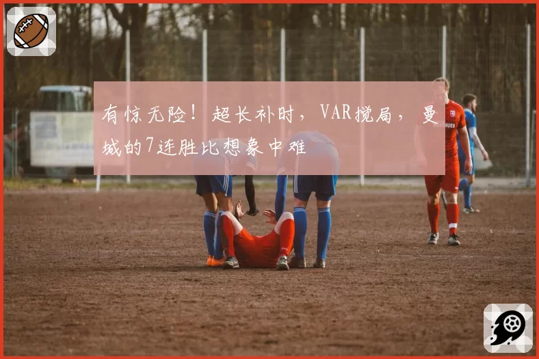 有惊无险!超长补时,VAR搅局,曼城的7连胜比想象中难