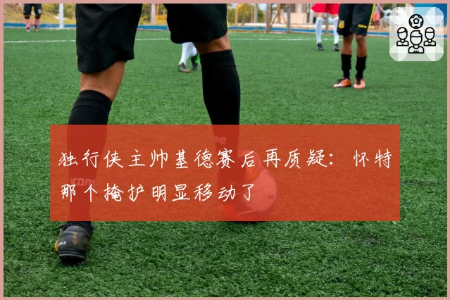 独行侠主帅基德赛后再质疑：怀特那个掩护明显移动了