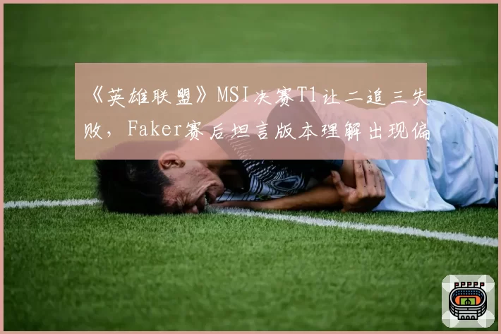 《英雄联盟》MSI决赛T1让二追三失败，Faker赛后坦言版本理解出现偏差？