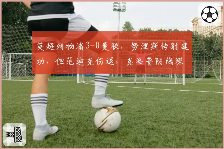 英超利物浦3-0曼联,努涅斯传射建功,但范迪克伤退,克洛普防线深度成隐患?