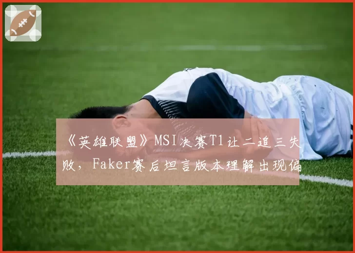 《英雄联盟》MSI决赛T1让二追三失败，Faker赛后坦言版本理解出现偏差？