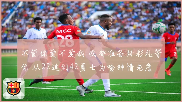 不管你爱不爱我 我都准备好彩礼等你 从22追到42勇士为啥钟情老詹
