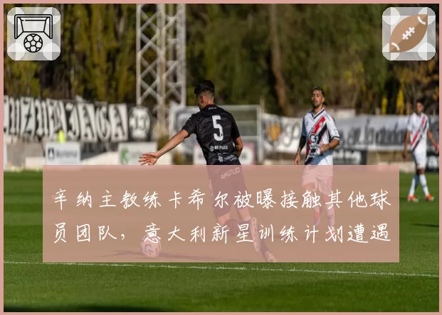 辛纳主教练卡希尔被曝接触其他球员团队，意大利新星训练计划遭遇调整