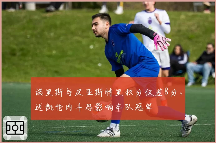 诺里斯与皮亚斯特里积分仅差8分，迈凯伦内斗恐影响车队冠军