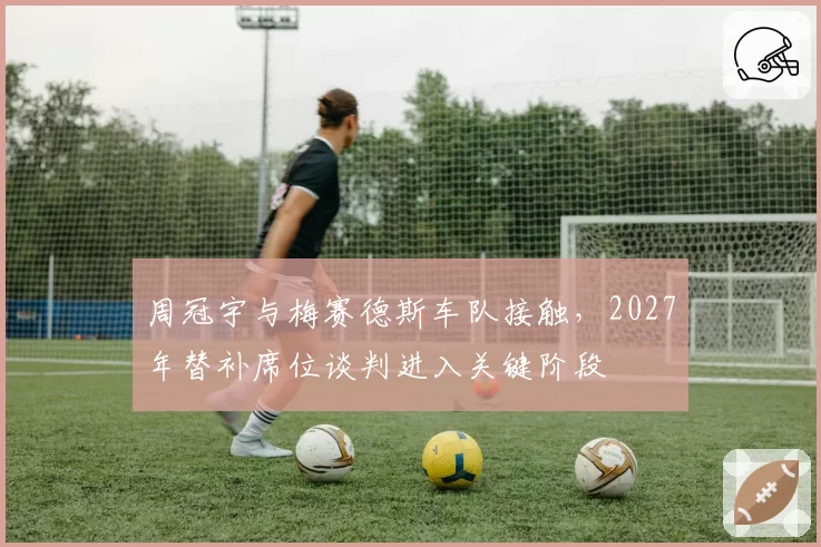 周冠宇与梅赛德斯车队接触,2027年替补席位谈判进入关键阶段