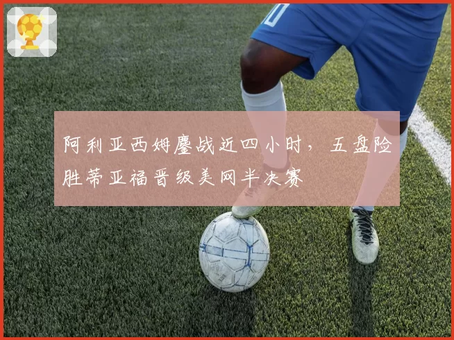 阿利亚西姆鏖战近四小时，五盘险胜蒂亚福晋级美网半决赛