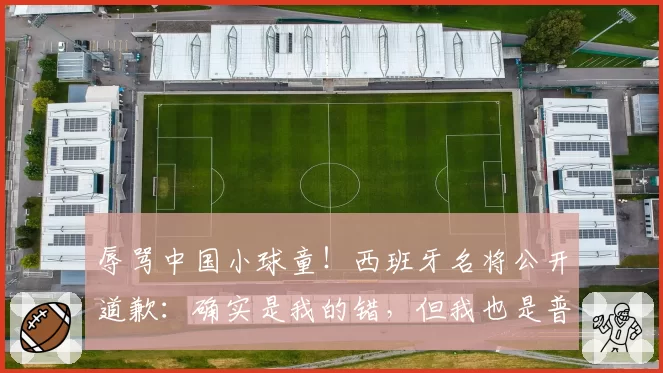 辱骂中国小球童！西班牙名将公开道歉：确实是我的错，但我也是普通人