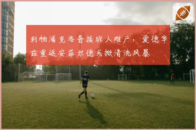 利物浦克洛普接班人难产,爱德华兹重返安菲尔德或掀清洗风暴