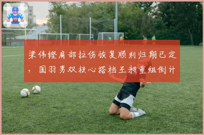 梁伟铿肩部拉伤恢复顺利归期已定,国羽男双核心搭档王昶重组倒计时