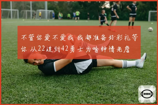 不管你爱不爱我 我都准备好彩礼等你 从22追到42勇士为啥钟情老詹