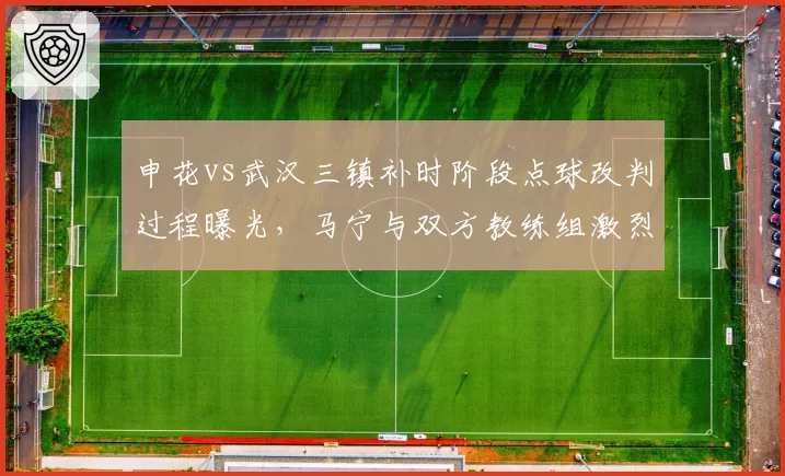 申花vs武汉三镇补时阶段点球改判过程曝光,马宁与双方教练组激烈对峙引圈内热议