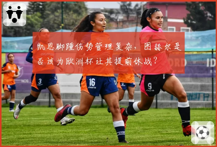 凯恩脚踵伤势管理复杂，图赫尔是否该为欧洲杯让其提前休战？