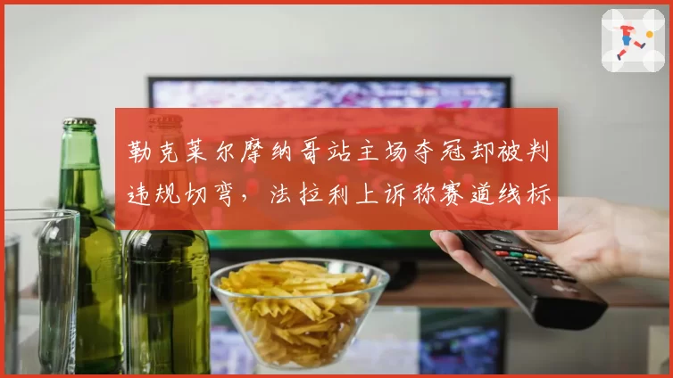 勒克莱尔摩纳哥站主场夺冠却被判违规切弯,法拉利上诉称赛道线标注有误