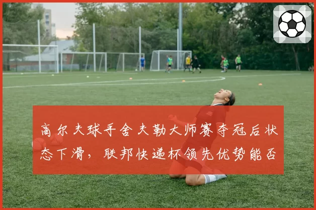 高尔夫球手舍夫勒大师赛夺冠后状态下滑，联邦快递杯领先优势能否守住？