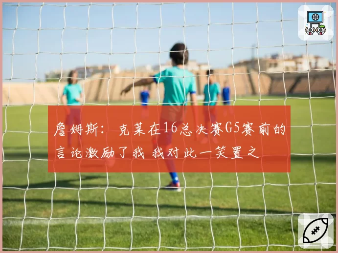 詹姆斯：克莱在16总决赛G5赛前的言论激励了我 我对此一笑置之