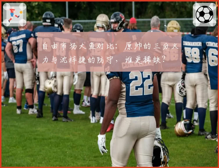 自由市场大鱼对比：原帅的三分火力与沈梓捷的防守，谁更稀缺？