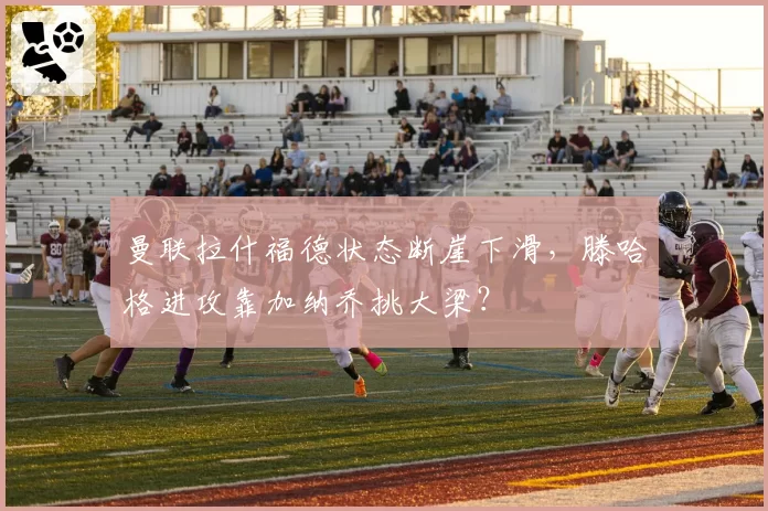 曼联拉什福德状态断崖下滑,滕哈格进攻靠加纳乔挑大梁?