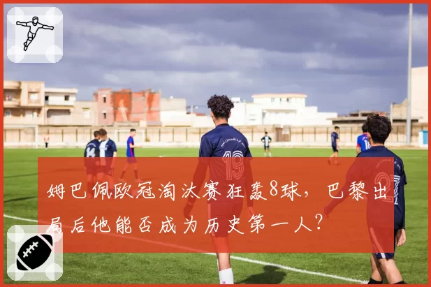 姆巴佩欧冠淘汰赛狂轰8球,巴黎出局后他能否成为历史第一人?
