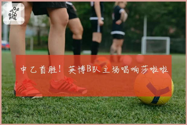 中乙首胜！英博B队主场唱响莎啦啦