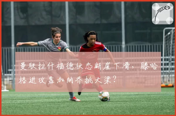 曼联拉什福德状态断崖下滑,滕哈格进攻靠加纳乔挑大梁?