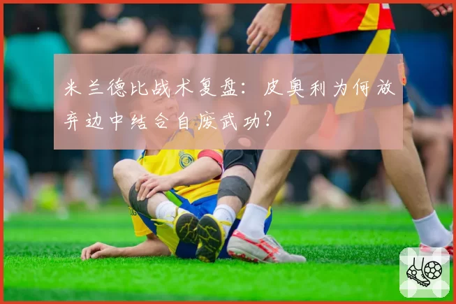 米兰德比战术复盘:皮奥利为何放弃边中结合自废武功?