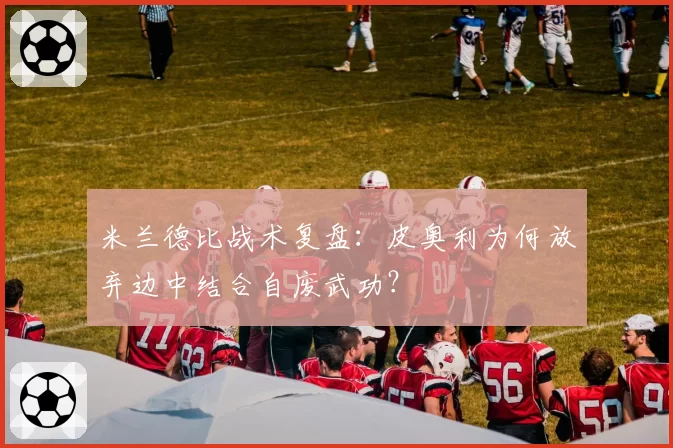 米兰德比战术复盘:皮奥利为何放弃边中结合自废武功?