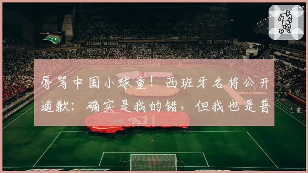 辱骂中国小球童！西班牙名将公开道歉：确实是我的错，但我也是普通人